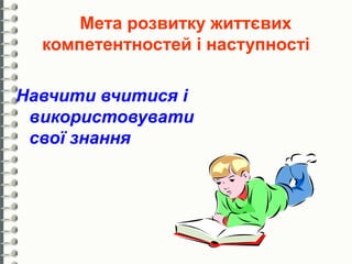 Мета розвитку життєвих
  компетентностей і наступності

Навчити вчитися і
 використовувати
 свої знання
 