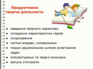 Продуктивна
творча діяльность



● завдання творчого характеру
● складання характеристик героїв
● інсценування
● логічні вправи, головоломки
● пошук раціональних шляхів розв’язання
  задач
● інтелектуальні та творчі конкурси
● випуск стінгазети
 