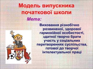 Модель випускника
 початкової школи
  Мета:
      Виховання різнобічно
        розвиненої, здорової
      гармонійної особистості,
         здатної творчо брати
         участь у соціальних
     перетвореннях суспільства,
          готової до творчої
        інтелектуальної праці
 