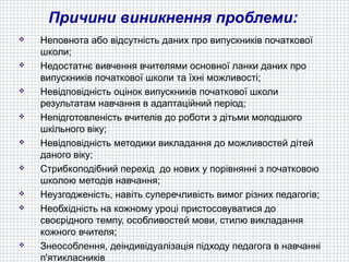 Причини виникнення проблеми:
   Неповнота або відсутність даних про випускників початкової
    школи;
   Недостатнє вивчення вчителями основної ланки даних про
    випускників початкової школи та їхні можливості;
   Невідповідність оцінок випускників початкової школи
    результатам навчання в адаптаційний період;
   Непідготовленість вчителів до роботи з дітьми молодшого
    шкільного віку;
   Невідповідність методики викладання до можливостей дітей
    даного віку;
   Стрибкоподібний перехід до нових у порівнянні з початковою
    школою методів навчання;
   Неузгодженість, навіть суперечливість вимог різних педагогів;
   Необхідність на кожному уроці пристосовуватися до
    своєрідного темпу, особливостей мови, стилю викладання
    кожного вчителя;
   Знеособлення, деіндивідуалізація підходу педагога в навчанні
    п'ятикласників
 