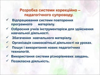 Розробка системи корекційно –
         педагогічного супроводу.
 Відпрацювання системи повторення
  програмного    матеріалу.
 Озброєння учнів інструментарієм для здійснення
  навчальної діяльності.
 Збагачення навчального матеріалу.
 Організація самоосвітньої діяльності на уроках.
 Пошук і викоритання нових педагогічних
  технологій.
 Використання системи різнорівневих завдань.
 Позакласна діяльність.
 