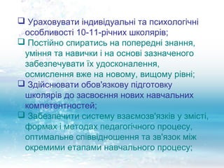  Ураховувати індивідуальні та психологічні
 особливості 10-11-річних школярів;
 Постійно спиратись на попередні знання,
 уміння та навички і на основі зазначеного
 забезпечувати їх удосконалення,
 осмислення вже на новому, вищому рівні;
 Здійснювати обов'язкову підготовку
 школярів до засвоєння нових навчальних
 компетентностей;
 Забезпечити систему взаємозв'язків у змісті,
 формах і методах педагогічного процесу,
 оптимальне співвідношення та зв'язок між
 окремими етапами навчального процесу;
 