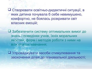 Створювати освітньо-дидактичні ситуації, в
 яких дитина почувала б себе невимушено,
 комфортно, не боялась розкривати світ
 власних емоцій;

 Забезпечити систему оптимальних вимог до
 знань і поведінки учнів, їхніх моральних
 якостей, форм і методів роботи з ними на
 всіх етапах навчання;

 Упроваджувати засоби стимулювання та
 заохочення дітей до пізнавальної діяльності;
 