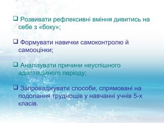  Розвивати рефлексивні вміння дивитись на
 себе з «боку»;

 Формувати навички самоконтролю й
 самооцінки;

 Аналізувати причини неуспішного
 адаптаційного періоду;

 Запроваджувати способи, спрямовані на
 подолання труднощів у навчанні учнів 5-х
 класів.
 