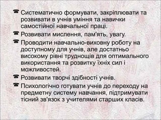  Систематично формувати, закріплювати та
  розвивати в учнів уміння та навички
  самостійної навчальної праці.
 Розвивати мислення, пам'ять, увагу.
 Проводити навчально-виховну роботу на
  доступному для учнів, але достатньо
  високому рівні труднощів для оптимального
  використання та розвитку їхніх сил і
  можливостей.
 Розвивати творчі здібності учнів.
 Психологічно готувати учнів до переходу на
  предметну систему навчання, підтримувати
  тісний зв'язок з учителями старших класів.
 