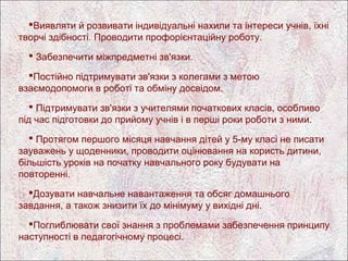 Виявляти й розвивати індивідуальні нахили та інтереси учнів, їхні
творчі здібності. Проводити профорієнтаційну роботу.
   Забезпечити міжпредметні зв'язки.

  Постійно підтримувати зв'язки з колегами з метою
взаємодопомоги в роботі та обміну досвідом.
    Підтримувати зв'язки з учителями початкових класів, особливо
під час підготовки до прийому учнів і в перші роки роботи з ними.
   Протягом першого місяця навчання дітей у 5-му класі не писати
зауважень у щоденники, проводити оцінювання на користь дитини,
більшість уроків на початку навчального року будувати на
повторенні.
  Дозувати навчальне навантаження та обсяг домашнього
завдання, а також знизити їх до мінімуму у вихідні дні.
  Поглиблювати свої знання з проблемами забезпечення принципу
наступності в педагогічному процесі.
 
