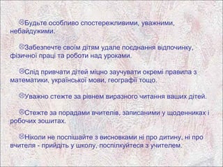 Будьте особливо спостережливими, уважними,
небайдужими.

   Забезпечте своїм дітям удале поєднання відпочинку,
фізичної праці та роботи над уроками.

  Слід привчати дітей міцно заучувати окремі правила з
математики, української мови, географії тощо.

  Уважно стежте за рівнем виразного читання ваших дітей.

  Стежте за порадами вчителів, записаними у щоденниках і
робочих зошитах.

  Ніколи не поспішайте з висновками ні про дитину, ні про
вчителя - прийдіть у школу, поспілкуйтеся з учителем.
 