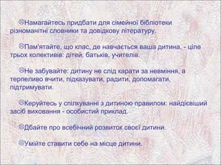 Намагайтесь придбати для сімейної бібліотеки
різноманітні словники та довідкову літературу.

   Пам'ятайте, що клас, де навчається ваша дитина, - ціле
трьох колективів: дітей, батьків, учителів.

   Не забувайте: дитину не слід карати за невміння, а
терпеливо вчити, підказувати, радити, допомагати,
підтримувати.

   Керуйтесь у спілкуванні з дитиною правилом: найдієвіший
засіб виховання - особистий приклад.

  Дбайте про всебічний розвиток своєї дитини.

  Умійте ставити себе на місце дитини.
 