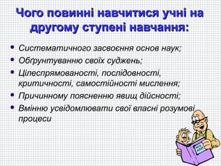 Чого повинні навчитися учні на
   другому ступені навчання:
 Систематичного засвоєння основ наук;
 Обґрунтуванню своїх суджень;

 Цілеспрямованості, послідовності,
  критичності, самостійності мислення;
 Причинному поясненню явищ дійсності;

 Вмінню усвідомлювати свої власні розумові
  процеси
 