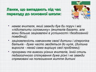 Ланки, що випадають під час
переходу до основної школи:


   немає вчителя, який завжди був би поруч і міг
    «підстелити соломинку» (вчителів багато, але
    вони більше зацікавлені в успішності і бездоганній
    поведінці);
   зацікавленість навчанням своєї дитини і гіперопіка
    батьків - дуже часто зводяться до нуля, (дитина
    виросла - нехай сама вирішує свої проблеми);
   програми та вимоги різних вчителів, їхній стиль
    педагогічного спілкування дуже різні і не завжди
    спрямовані на полегшення життя дитині
 