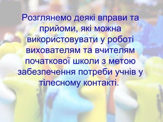 Розглянемо деякі вправи та
прийоми, які можна
використовувати у роботі
вихователям та вчителям
початкової школи з метою
забезпечення потреби учнів у
тілесному контакті.
 