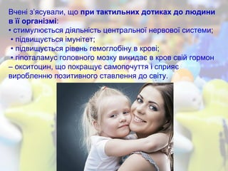 Вчені з’ясували, що при тактильних дотиках до людини
в її організмі:
• стимулюється діяльність центральної нервової системи;
• підвищується імунітет;
• підвищується рівень гемоглобіну в крові;
• гіпоталамус головного мозку викидає в кров свій гормон
– окситоцин, що покращує самопочуття і сприяє
виробленню позитивного ставлення до світу.
 