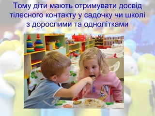 Тому діти мають отримувати досвід
тілесного контакту у садочку чи школі
з дорослими та однолітками
 