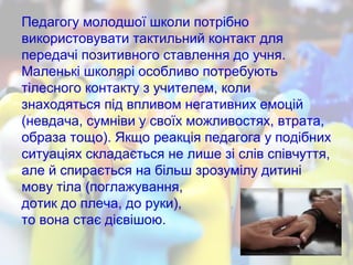 Педагогу молодшої школи потрібно
використовувати тактильний контакт для
передачі позитивного ставлення до учня.
Маленькі школярі особливо потребують
тілесного контакту з учителем, коли
знаходяться під впливом негативних емоцій
(невдача, сумніви у своїх можливостях, втрата,
образа тощо). Якщо реакція педагога у подібних
ситуаціях складається не лише зі слів співчуття,
але й спирається на більш зрозумілу дитині
мову тіла (поглажування,
дотик до плеча, до руки),
то вона стає дієвішою.
 