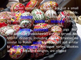 The basket contents, however, are just a small
portion of the delicious spread on the table.
Often, holubtsi(stuffed cabbage), mashed
potatoes, gravy, pyrohyor varenyky (stuffed
dumplings), hot vegetables, cold
salads, herring, studenetz (jellied pigs feet)
and salchison (headcheese) are also served. And
lots of desserts, including syrnyk (cheesecake
similar to Polish sernik), poppyseed roll similar
to Polish makowiec, meringue tortes, cookies
and other decadent delights, are offered.
 