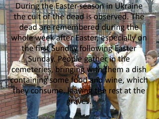 During the Easter season in Ukraine
the cult of the dead is observed. The
dead are remembered during the
whole week after Easter, especially on
the first Sunday following Easter
Sunday. People gather in the
cemeteries, bringing with them a dish
containing some food and wine, which
they consume, leaving the rest at the
graves.
 
