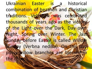 Ukrainian Easter is a historical
combination of heathen and Christian
traditions. Velykden was celebrated
thousands of years ago as the victory
of the Light over the Dark, Day over
Night, Spring over Winter. The last
Sunday before Easter is called Willow
Sunday (Verbna nedilia). On this day
pussy-willow branches are blessed in
the church.
 