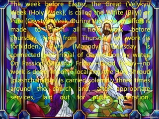 The week before Easter, the Great (Velykyi)
Week (Holy Week), is called the White (Bilyi) or
Pure (Chystyi) Week. During this time an effort is
made to finish all field work before
Thursday, since from Thursday on work is
forbidden. Pure (Maundy) Thursday is
connected with ritual of clarification by water.
On Passion (Strasna) Friday—Good Friday—no
work is done. In some localities, the Holy Shroud
(plashchanytsia) is carried solemnly three times
around the church and, after appropriate
services, laid out for public veneration.
 