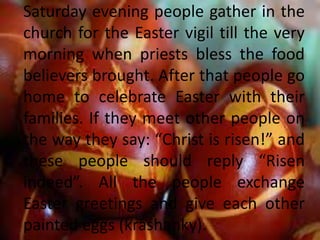 Saturday evening people gather in the
church for the Easter vigil till the very
morning when priests bless the food
believers brought. After that people go
home to celebrate Easter with their
families. If they meet other people on
the way they say: “Christ is risen!” and
these people should reply “Risen
indeed”. All the people exchange
Easter greetings and give each other
painted eggs (krashanky).
 