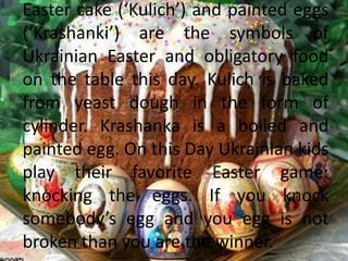 Easter cake (‘Kulich’) and painted eggs
(‘Krashanki’) are the symbols of
Ukrainian Easter and obligatory food
on the table this day. Kulich is baked
from yeast dough in the form of
cylinder. Krashanka is a boiled and
painted egg. On this Day Ukrainian kids
play their favorite Easter game:
knocking the eggs. If you knock
somebody’s egg and you egg is not
broken than you are the winner.
 