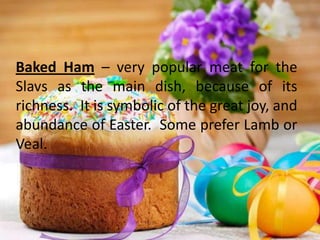 Baked Ham – very popular meat for the
Slavs as the main dish, because of its
richness. It is symbolic of the great joy, and
abundance of Easter. Some prefer Lamb or
Veal.
 