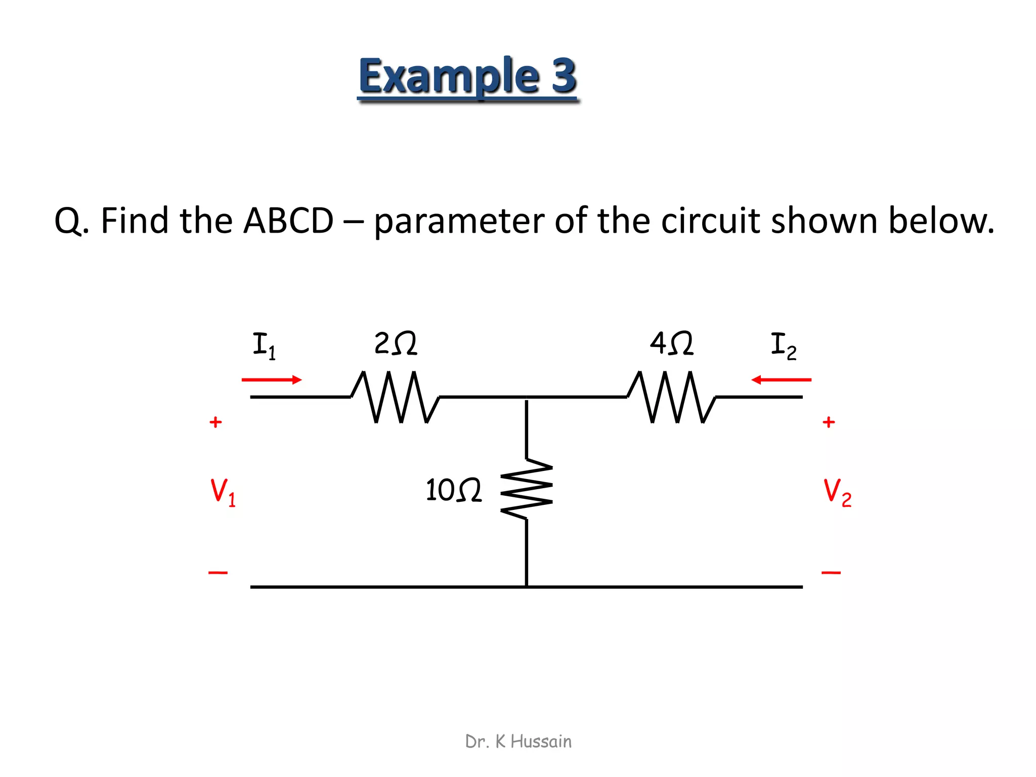 Example 3
Q. Find the ABCD – parameter of the circuit shown below.
2Ω
10Ω
+
V2
_
I1 I2
+
V1
_
4Ω
Dr. K Hussain
 