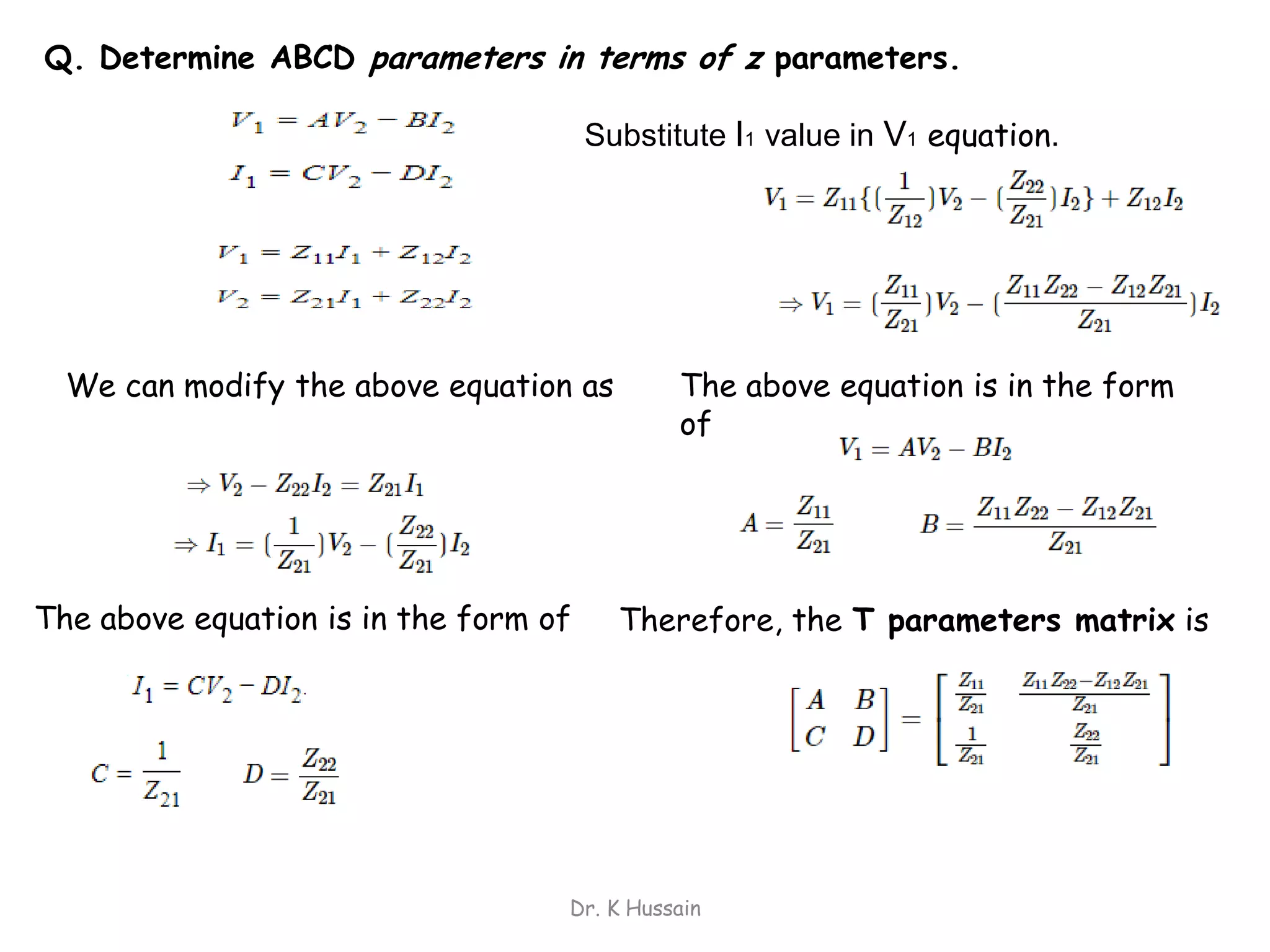 Dr. K Hussain
Q. Determine ABCD parameters in terms of z parameters.
The above equation is in the form
of
We can modify the above equation as
The above equation is in the form of
Substitute I1 value in V1 equation.
Therefore, the T parameters matrix is
 