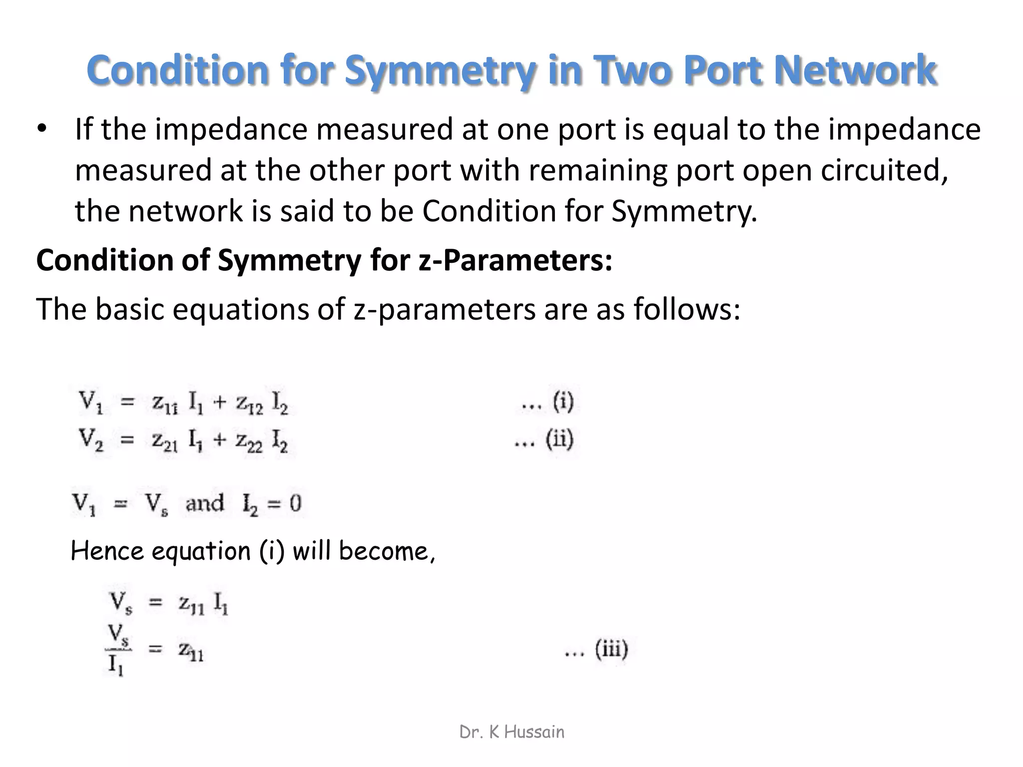 Condition for Symmetry in Two Port Network
• If the impedance measured at one port is equal to the impedance
measured at the other port with remaining port open circuited,
the network is said to be Condition for Symmetry.
Condition of Symmetry for z-Parameters:
The basic equations of z-parameters are as follows:
Dr. K Hussain
Hence equation (i) will become,
 