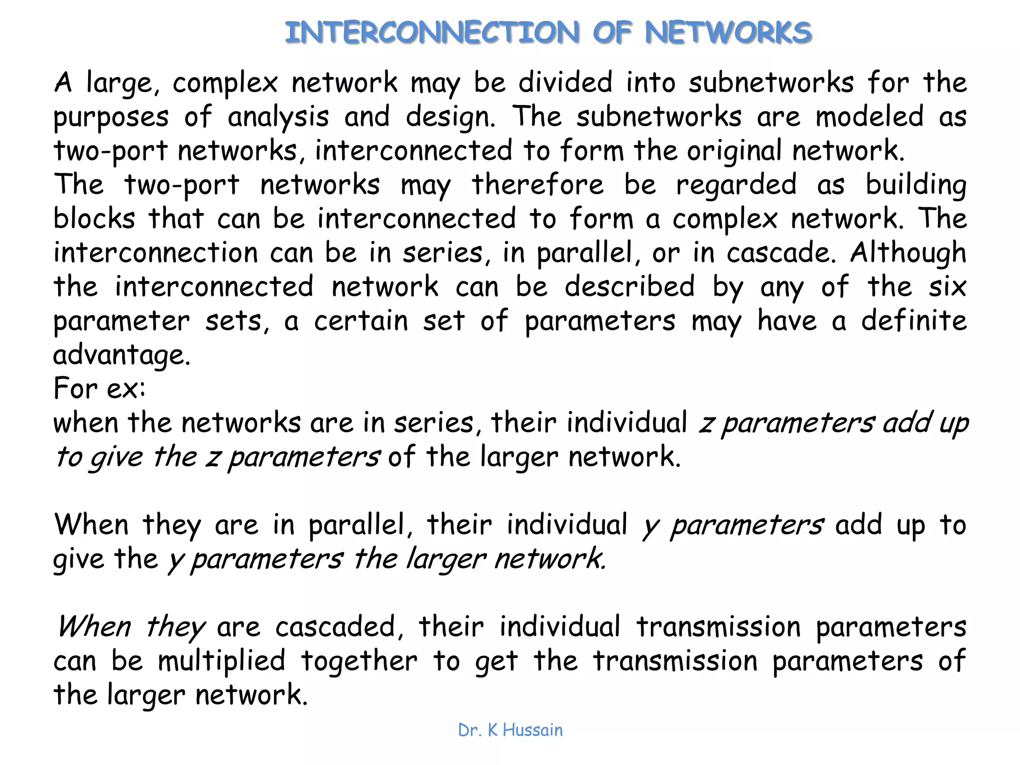 Dr. K Hussain
INTERCONNECTION OF NETWORKS
A large, complex network may be divided into subnetworks for the
purposes of analysis and design. The subnetworks are modeled as
two-port networks, interconnected to form the original network.
The two-port networks may therefore be regarded as building
blocks that can be interconnected to form a complex network. The
interconnection can be in series, in parallel, or in cascade. Although
the interconnected network can be described by any of the six
parameter sets, a certain set of parameters may have a definite
advantage.
For ex:
when the networks are in series, their individual z parameters add up
to give the z parameters of the larger network.
When they are in parallel, their individual y parameters add up to
give the y parameters the larger network.
When they are cascaded, their individual transmission parameters
can be multiplied together to get the transmission parameters of
the larger network.
 