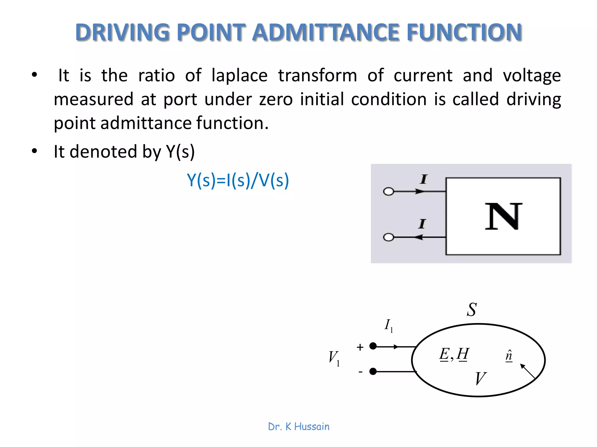 DRIVING POINT ADMITTANCE FUNCTION
• It is the ratio of laplace transform of current and voltage
measured at port under zero initial condition is called driving
point admittance function.
• It denoted by Y(s)
Y(s)=I(s)/V(s)
,E H ˆn
S
V
1V
1I
+
-
Dr. K Hussain
 
