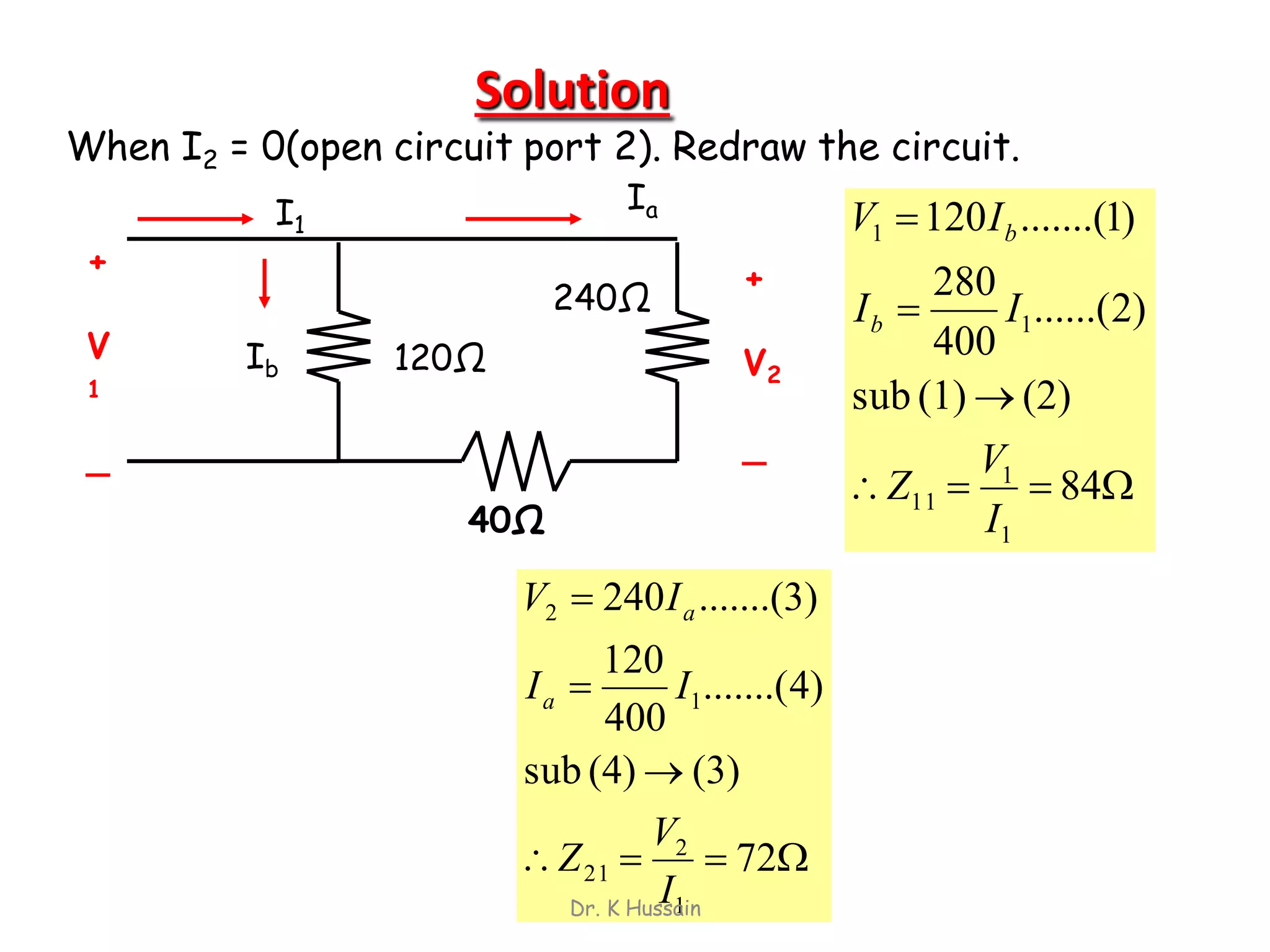 Solution
40Ω
240Ω
120Ω
+
V
1
_
+
V2
_
I1
Ia
Ib
When I2 = 0(open circuit port 2). Redraw the circuit.




84
(2)(1)sub
)2......(
400
280
)1.......(120
1
1
11
1
1
I
V
Z
II
IV
b
b




72
(3)(4)sub
)4.......(
400
120
.......(3)240
1
2
21
1
2
I
V
Z
II
IV
a
a
Dr. K Hussain
 