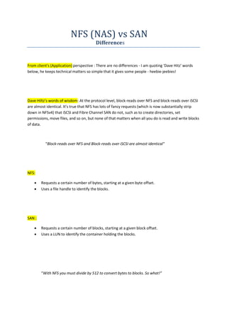 NFS (NAS) vs SAN
Differences
From client's (Application) perspective : There are no differences - I am quoting 'Dave Hitz' words
below, he keeps technical matters so simple that it gives some people - heebie-jeebies!
Dave Hiltz’s words of wisdom: At the protocol level, block-reads over NFS and block-reads over iSCSI
are almost identical. It’s true that NFS has lots of fancy requests (which is now substantially strip
down in NFSv4) that iSCSI and Fibre Channel SAN do not, such as to create directories, set
permissions, move files, and so on, but none of that matters when all you do is read and write blocks
of data.
"Block-reads over NFS and Block-reads over iSCSI are almost identical"
NFS:
 Requests a certain number of bytes, starting at a given byte offset.
 Uses a file handle to identify the blocks.
SAN :
 Requests a certain number of blocks, starting at a given block offset.
 Uses a LUN to identify the container holding the blocks.
“With NFS you must divide by 512 to convert bytes to blocks. So what!”
 