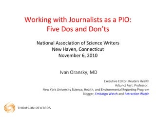 Working with Journalists as a PIO:
Five Dos and Don’ts
Ivan Oransky, MD
Executive Editor, Reuters Health
Adjunct Asst. Professor,
New York University Science, Health, and Environmental Reporting Program
Blogger, Embargo Watch and Retraction Watch
National Association of Science Writers
New Haven, Connecticut
November 6, 2010
 