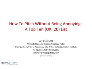 How To Pitch Without Being Annoying:
A Top Ten (OK, 20) List
Ivan Oransky, MD
VP, Global Editorial Director, MedPage Today
Distinguished Writer in Residence, NYU Arthur Carter Journalism Institute
Co-Founder, Retraction Watch
i.oransky@medpagetoday.com
@ivanoransky
 