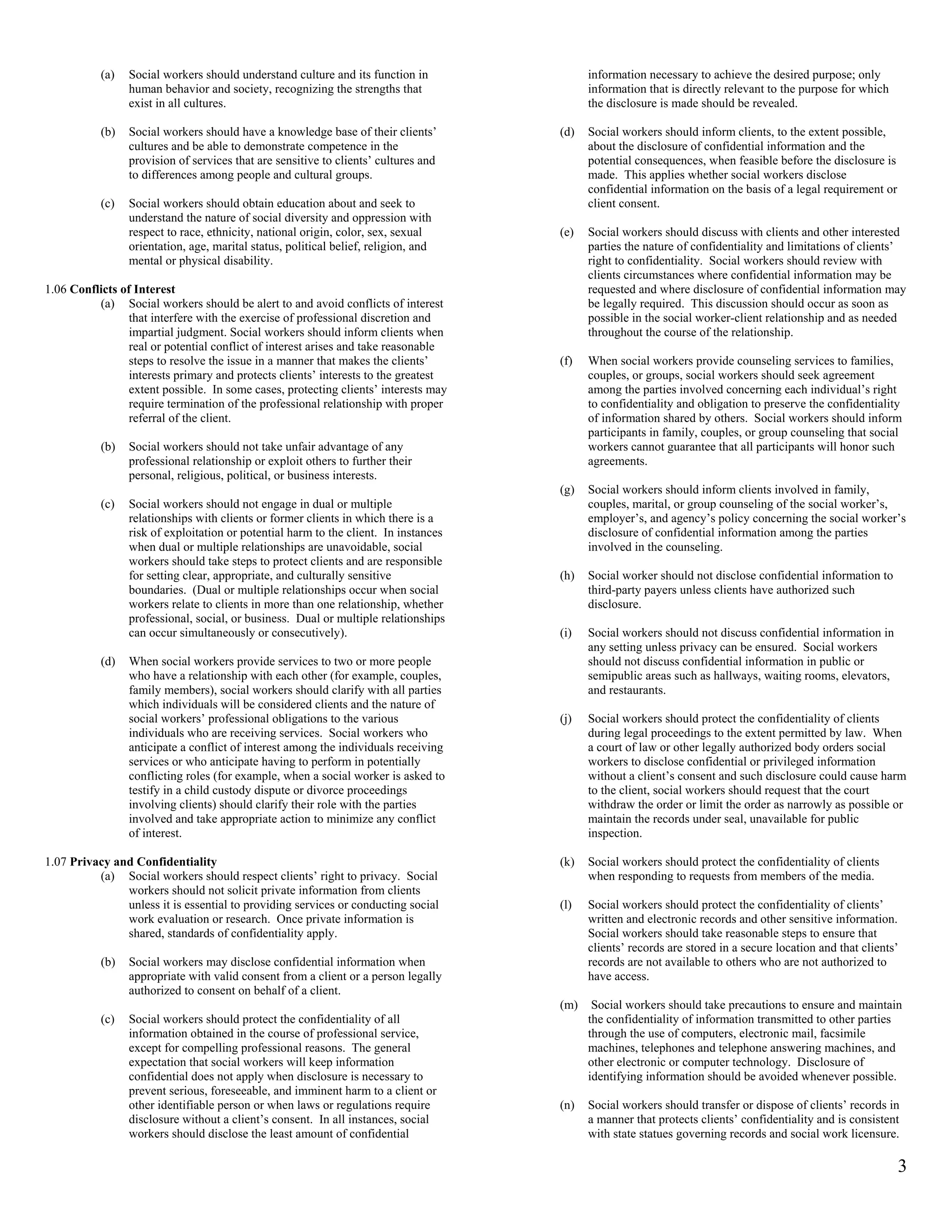 (a)   Social workers should understand culture and its function in               information necessary to achieve the desired purpose; only
                 human behavior and society, recognizing the strengths that                 information that is directly relevant to the purpose for which
                 exist in all cultures.                                                     the disclosure is made should be revealed.

           (b)   Social workers should have a knowledge base of their clients’        (d)   Social workers should inform clients, to the extent possible,
                 cultures and be able to demonstrate competence in the                      about the disclosure of confidential information and the
                 provision of services that are sensitive to clients’ cultures and          potential consequences, when feasible before the disclosure is
                 to differences among people and cultural groups.                           made. This applies whether social workers disclose
                                                                                            confidential information on the basis of a legal requirement or
           (c)   Social workers should obtain education about and seek to                   client consent.
                 understand the nature of social diversity and oppression with
                 respect to race, ethnicity, national origin, color, sex, sexual      (e)   Social workers should discuss with clients and other interested
                 orientation, age, marital status, political belief, religion, and          parties the nature of confidentiality and limitations of clients’
                 mental or physical disability.                                             right to confidentiality. Social workers should review with
                                                                                            clients circumstances where confidential information may be
1.06 Conflicts of Interest                                                                  requested and where disclosure of confidential information may
          (a) Social workers should be alert to and avoid conflicts of interest             be legally required. This discussion should occur as soon as
                 that interfere with the exercise of professional discretion and            possible in the social worker-client relationship and as needed
                 impartial judgment. Social workers should inform clients when              throughout the course of the relationship.
                 real or potential conflict of interest arises and take reasonable
                 steps to resolve the issue in a manner that makes the clients’       (f)   When social workers provide counseling services to families,
                 interests primary and protects clients’ interests to the greatest          couples, or groups, social workers should seek agreement
                 extent possible. In some cases, protecting clients’ interests may          among the parties involved concerning each individual’s right
                 require termination of the professional relationship with proper           to confidentiality and obligation to preserve the confidentiality
                 referral of the client.                                                    of information shared by others. Social workers should inform
                                                                                            participants in family, couples, or group counseling that social
           (b)   Social workers should not take unfair advantage of any                     workers cannot guarantee that all participants will honor such
                 professional relationship or exploit others to further their               agreements.
                 personal, religious, political, or business interests.
                                                                                      (g)   Social workers should inform clients involved in family,
           (c)   Social workers should not engage in dual or multiple                       couples, marital, or group counseling of the social worker’s,
                 relationships with clients or former clients in which there is a           employer’s, and agency’s policy concerning the social worker’s
                 risk of exploitation or potential harm to the client. In instances         disclosure of confidential information among the parties
                 when dual or multiple relationships are unavoidable, social                involved in the counseling.
                 workers should take steps to protect clients and are responsible
                 for setting clear, appropriate, and culturally sensitive             (h)   Social worker should not disclose confidential information to
                 boundaries. (Dual or multiple relationships occur when social              third-party payers unless clients have authorized such
                 workers relate to clients in more than one relationship, whether           disclosure.
                 professional, social, or business. Dual or multiple relationships
                 can occur simultaneously or consecutively).                          (i)   Social workers should not discuss confidential information in
                                                                                            any setting unless privacy can be ensured. Social workers
           (d)   When social workers provide services to two or more people                 should not discuss confidential information in public or
                 who have a relationship with each other (for example, couples,             semipublic areas such as hallways, waiting rooms, elevators,
                 family members), social workers should clarify with all parties            and restaurants.
                 which individuals will be considered clients and the nature of
                 social workers’ professional obligations to the various              (j)   Social workers should protect the confidentiality of clients
                 individuals who are receiving services. Social workers who                 during legal proceedings to the extent permitted by law. When
                 anticipate a conflict of interest among the individuals receiving          a court of law or other legally authorized body orders social
                 services or who anticipate having to perform in potentially                workers to disclose confidential or privileged information
                 conflicting roles (for example, when a social worker is asked to           without a client’s consent and such disclosure could cause harm
                 testify in a child custody dispute or divorce proceedings                  to the client, social workers should request that the court
                 involving clients) should clarify their role with the parties              withdraw the order or limit the order as narrowly as possible or
                 involved and take appropriate action to minimize any conflict              maintain the records under seal, unavailable for public
                 of interest.                                                               inspection.

1.07 Privacy and Confidentiality                                                      (k)   Social workers should protect the confidentiality of clients
          (a) Social workers should respect clients’ right to privacy. Social               when responding to requests from members of the media.
               workers should not solicit private information from clients
               unless it is essential to providing services or conducting social      (l)   Social workers should protect the confidentiality of clients’
               work evaluation or research. Once private information is                     written and electronic records and other sensitive information.
               shared, standards of confidentiality apply.                                  Social workers should take reasonable steps to ensure that
                                                                                            clients’ records are stored in a secure location and that clients’
           (b)   Social workers may disclose confidential information when                  records are not available to others who are not authorized to
                 appropriate with valid consent from a client or a person legally           have access.
                 authorized to consent on behalf of a client.
                                                                                      (m)    Social workers should take precautions to ensure and maintain
           (c)   Social workers should protect the confidentiality of all                   the confidentiality of information transmitted to other parties
                 information obtained in the course of professional service,                through the use of computers, electronic mail, facsimile
                 except for compelling professional reasons. The general                    machines, telephones and telephone answering machines, and
                 expectation that social workers will keep information                      other electronic or computer technology. Disclosure of
                 confidential does not apply when disclosure is necessary to                identifying information should be avoided whenever possible.
                 prevent serious, foreseeable, and imminent harm to a client or
                 other identifiable person or when laws or regulations require        (n)   Social workers should transfer or dispose of clients’ records in
                 disclosure without a client’s consent. In all instances, social            a manner that protects clients’ confidentiality and is consistent
                 workers should disclose the least amount of confidential                   with state statues governing records and social work licensure.

                                                                                                                                                              3
 