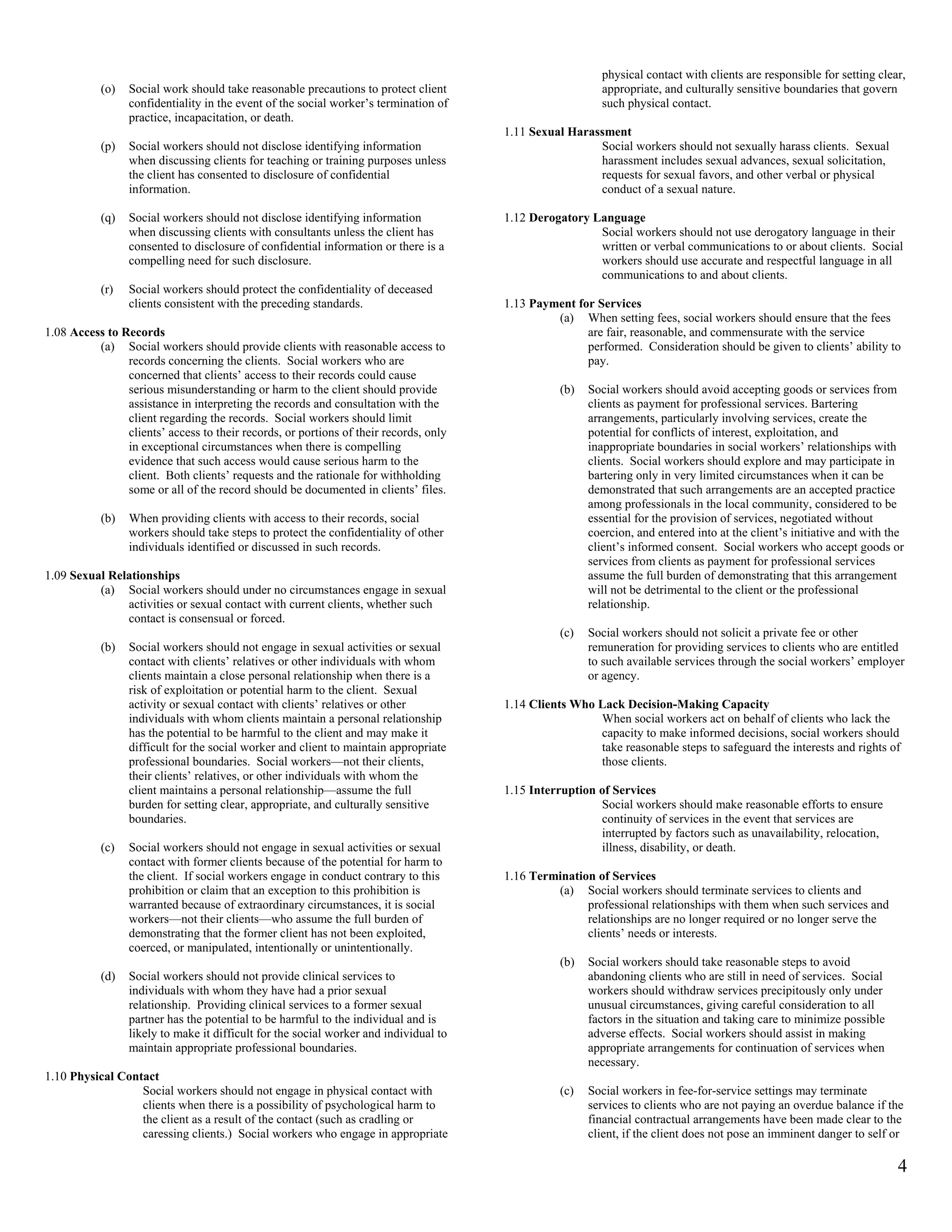 physical contact with clients are responsible for setting clear,
           (o)   Social work should take reasonable precautions to protect client                         appropriate, and culturally sensitive boundaries that govern
                 confidentiality in the event of the social worker’s termination of                       such physical contact.
                 practice, incapacitation, or death.
                                                                                       1.11 Sexual Harassment
           (p)   Social workers should not disclose identifying information                             Social workers should not sexually harass clients. Sexual
                 when discussing clients for teaching or training purposes unless                       harassment includes sexual advances, sexual solicitation,
                 the client has consented to disclosure of confidential                                 requests for sexual favors, and other verbal or physical
                 information.                                                                           conduct of a sexual nature.

           (q)   Social workers should not disclose identifying information            1.12 Derogatory Language
                 when discussing clients with consultants unless the client has                         Social workers should not use derogatory language in their
                 consented to disclosure of confidential information or there is a                      written or verbal communications to or about clients. Social
                 compelling need for such disclosure.                                                   workers should use accurate and respectful language in all
                                                                                                        communications to and about clients.
           (r)   Social workers should protect the confidentiality of deceased
                 clients consistent with the preceding standards.                      1.13 Payment for Services
                                                                                                (a) When setting fees, social workers should ensure that the fees
1.08 Access to Records                                                                                are fair, reasonable, and commensurate with the service
          (a) Social workers should provide clients with reasonable access to                         performed. Consideration should be given to clients’ ability to
                records concerning the clients. Social workers who are                                pay.
                concerned that clients’ access to their records could cause
                serious misunderstanding or harm to the client should provide                     (b)   Social workers should avoid accepting goods or services from
                assistance in interpreting the records and consultation with the                        clients as payment for professional services. Bartering
                client regarding the records. Social workers should limit                               arrangements, particularly involving services, create the
                clients’ access to their records, or portions of their records, only                    potential for conflicts of interest, exploitation, and
                in exceptional circumstances when there is compelling                                   inappropriate boundaries in social workers’ relationships with
                evidence that such access would cause serious harm to the                               clients. Social workers should explore and may participate in
                client. Both clients’ requests and the rationale for withholding                        bartering only in very limited circumstances when it can be
                some or all of the record should be documented in clients’ files.                       demonstrated that such arrangements are an accepted practice
                                                                                                        among professionals in the local community, considered to be
           (b)   When providing clients with access to their records, social                            essential for the provision of services, negotiated without
                 workers should take steps to protect the confidentiality of other                      coercion, and entered into at the client’s initiative and with the
                 individuals identified or discussed in such records.                                   client’s informed consent. Social workers who accept goods or
                                                                                                        services from clients as payment for professional services
1.09 Sexual Relationships                                                                               assume the full burden of demonstrating that this arrangement
          (a) Social workers should under no circumstances engage in sexual                             will not be detrimental to the client or the professional
               activities or sexual contact with current clients, whether such                          relationship.
               contact is consensual or forced.
                                                                                                  (c)   Social workers should not solicit a private fee or other
           (b)   Social workers should not engage in sexual activities or sexual                        remuneration for providing services to clients who are entitled
                 contact with clients’ relatives or other individuals with whom                         to such available services through the social workers’ employer
                 clients maintain a close personal relationship when there is a                         or agency.
                 risk of exploitation or potential harm to the client. Sexual
                 activity or sexual contact with clients’ relatives or other           1.14 Clients Who Lack Decision-Making Capacity
                 individuals with whom clients maintain a personal relationship                         When social workers act on behalf of clients who lack the
                 has the potential to be harmful to the client and may make it                          capacity to make informed decisions, social workers should
                 difficult for the social worker and client to maintain appropriate                     take reasonable steps to safeguard the interests and rights of
                 professional boundaries. Social workers—not their clients,                             those clients.
                 their clients’ relatives, or other individuals with whom the
                 client maintains a personal relationship—assume the full              1.15 Interruption of Services
                 burden for setting clear, appropriate, and culturally sensitive                         Social workers should make reasonable efforts to ensure
                 boundaries.                                                                             continuity of services in the event that services are
                                                                                                         interrupted by factors such as unavailability, relocation,
           (c)   Social workers should not engage in sexual activities or sexual                         illness, disability, or death.
                 contact with former clients because of the potential for harm to
                 the client. If social workers engage in conduct contrary to this      1.16 Termination of Services
                 prohibition or claim that an exception to this prohibition is                  (a) Social workers should terminate services to clients and
                 warranted because of extraordinary circumstances, it is social                       professional relationships with them when such services and
                 workers—not their clients—who assume the full burden of                              relationships are no longer required or no longer serve the
                 demonstrating that the former client has not been exploited,                         clients’ needs or interests.
                 coerced, or manipulated, intentionally or unintentionally.
                                                                                                  (b)   Social workers should take reasonable steps to avoid
           (d)   Social workers should not provide clinical services to                                 abandoning clients who are still in need of services. Social
                 individuals with whom they have had a prior sexual                                     workers should withdraw services precipitously only under
                 relationship. Providing clinical services to a former sexual                           unusual circumstances, giving careful consideration to all
                 partner has the potential to be harmful to the individual and is                       factors in the situation and taking care to minimize possible
                 likely to make it difficult for the social worker and individual to                    adverse effects. Social workers should assist in making
                 maintain appropriate professional boundaries.                                          appropriate arrangements for continuation of services when
                                                                                                        necessary.
1.10 Physical Contact
                  Social workers should not engage in physical contact with                       (c)   Social workers in fee-for-service settings may terminate
                  clients when there is a possibility of psychological harm to                          services to clients who are not paying an overdue balance if the
                  the client as a result of the contact (such as cradling or                            financial contractual arrangements have been made clear to the
                  caressing clients.) Social workers who engage in appropriate                          client, if the client does not pose an imminent danger to self or

                                                                                                                                                                        4
 