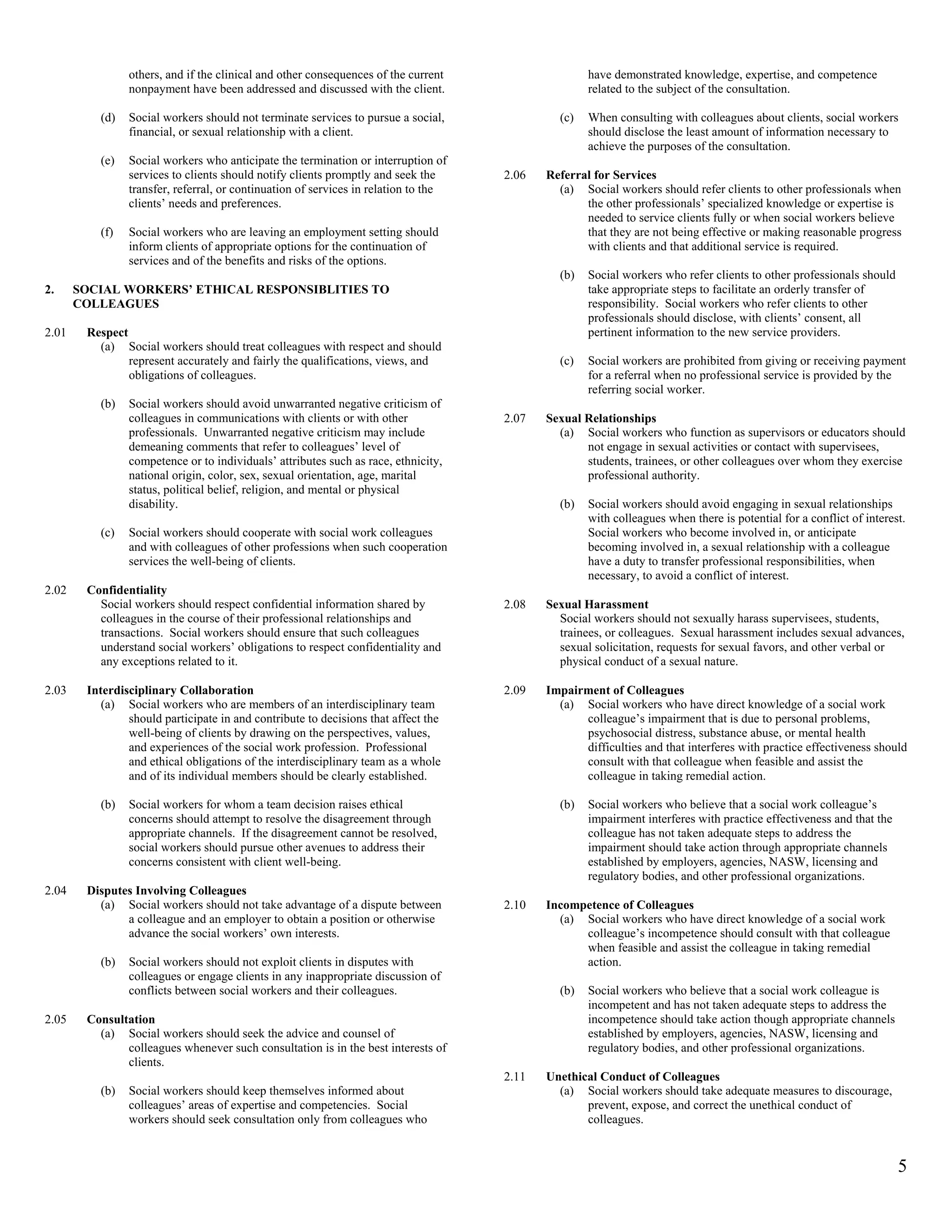 others, and if the clinical and other consequences of the current                   have demonstrated knowledge, expertise, and competence
                nonpayment have been addressed and discussed with the client.                       related to the subject of the consultation.

          (d)   Social workers should not terminate services to pursue a social,              (c)   When consulting with colleagues about clients, social workers
                financial, or sexual relationship with a client.                                    should disclose the least amount of information necessary to
                                                                                                    achieve the purposes of the consultation.
          (e)   Social workers who anticipate the termination or interruption of
                services to clients should notify clients promptly and seek the      2.06   Referral for Services
                transfer, referral, or continuation of services in relation to the            (a) Social workers should refer clients to other professionals when
                clients’ needs and preferences.                                                    the other professionals’ specialized knowledge or expertise is
                                                                                                   needed to service clients fully or when social workers believe
          (f)   Social workers who are leaving an employment setting should                        that they are not being effective or making reasonable progress
                inform clients of appropriate options for the continuation of                      with clients and that additional service is required.
                services and of the benefits and risks of the options.
                                                                                              (b)   Social workers who refer clients to other professionals should
2.     SOCIAL WORKERS’ ETHICAL RESPONSIBLITIES TO                                                   take appropriate steps to facilitate an orderly transfer of
       COLLEAGUES                                                                                   responsibility. Social workers who refer clients to other
                                                                                                    professionals should disclose, with clients’ consent, all
2.01    Respect                                                                                     pertinent information to the new service providers.
          (a) Social workers should treat colleagues with respect and should
                represent accurately and fairly the qualifications, views, and                (c)   Social workers are prohibited from giving or receiving payment
                obligations of colleagues.                                                          for a referral when no professional service is provided by the
                                                                                                    referring social worker.
          (b)   Social workers should avoid unwarranted negative criticism of
                colleagues in communications with clients or with other              2.07   Sexual Relationships
                professionals. Unwarranted negative criticism may include                     (a) Social workers who function as supervisors or educators should
                demeaning comments that refer to colleagues’ level of                              not engage in sexual activities or contact with supervisees,
                competence or to individuals’ attributes such as race, ethnicity,                  students, trainees, or other colleagues over whom they exercise
                national origin, color, sex, sexual orientation, age, marital                      professional authority.
                status, political belief, religion, and mental or physical
                disability.                                                                   (b)   Social workers should avoid engaging in sexual relationships
                                                                                                    with colleagues when there is potential for a conflict of interest.
          (c)   Social workers should cooperate with social work colleagues                         Social workers who become involved in, or anticipate
                and with colleagues of other professions when such cooperation                      becoming involved in, a sexual relationship with a colleague
                services the well-being of clients.                                                 have a duty to transfer professional responsibilities, when
                                                                                                    necessary, to avoid a conflict of interest.
2.02    Confidentiality
          Social workers should respect confidential information shared by           2.08   Sexual Harassment
          colleagues in the course of their professional relationships and                    Social workers should not sexually harass supervisees, students,
          transactions. Social workers should ensure that such colleagues                     trainees, or colleagues. Sexual harassment includes sexual advances,
          understand social workers’ obligations to respect confidentiality and               sexual solicitation, requests for sexual favors, and other verbal or
          any exceptions related to it.                                                       physical conduct of a sexual nature.

2.03    Interdisciplinary Collaboration                                              2.09   Impairment of Colleagues
           (a) Social workers who are members of an interdisciplinary team                    (a) Social workers who have direct knowledge of a social work
                should participate in and contribute to decisions that affect the                 colleague’s impairment that is due to personal problems,
                well-being of clients by drawing on the perspectives, values,                     psychosocial distress, substance abuse, or mental health
                and experiences of the social work profession. Professional                       difficulties and that interferes with practice effectiveness should
                and ethical obligations of the interdisciplinary team as a whole                  consult with that colleague when feasible and assist the
                and of its individual members should be clearly established.                      colleague in taking remedial action.

          (b)   Social workers for whom a team decision raises ethical                        (b)   Social workers who believe that a social work colleague’s
                concerns should attempt to resolve the disagreement through                         impairment interferes with practice effectiveness and that the
                appropriate channels. If the disagreement cannot be resolved,                       colleague has not taken adequate steps to address the
                social workers should pursue other avenues to address their                         impairment should take action through appropriate channels
                concerns consistent with client well-being.                                         established by employers, agencies, NASW, licensing and
                                                                                                    regulatory bodies, and other professional organizations.
2.04    Disputes Involving Colleagues
          (a) Social workers should not take advantage of a dispute between          2.10   Incompetence of Colleagues
               a colleague and an employer to obtain a position or otherwise                  (a) Social workers who have direct knowledge of a social work
               advance the social workers’ own interests.                                         colleague’s incompetence should consult with that colleague
                                                                                                  when feasible and assist the colleague in taking remedial
          (b)   Social workers should not exploit clients in disputes with                        action.
                colleagues or engage clients in any inappropriate discussion of
                conflicts between social workers and their colleagues.                        (b)   Social workers who believe that a social work colleague is
                                                                                                    incompetent and has not taken adequate steps to address the
2.05    Consultation                                                                                incompetence should take action though appropriate channels
          (a) Social workers should seek the advice and counsel of                                  established by employers, agencies, NASW, licensing and
               colleagues whenever such consultation is in the best interests of                    regulatory bodies, and other professional organizations.
               clients.
                                                                                     2.11   Unethical Conduct of Colleagues
          (b)   Social workers should keep themselves informed about                          (a) Social workers should take adequate measures to discourage,
                colleagues’ areas of expertise and competencies. Social                            prevent, expose, and correct the unethical conduct of
                workers should seek consultation only from colleagues who                          colleagues.


                                                                                                                                                                     5
 