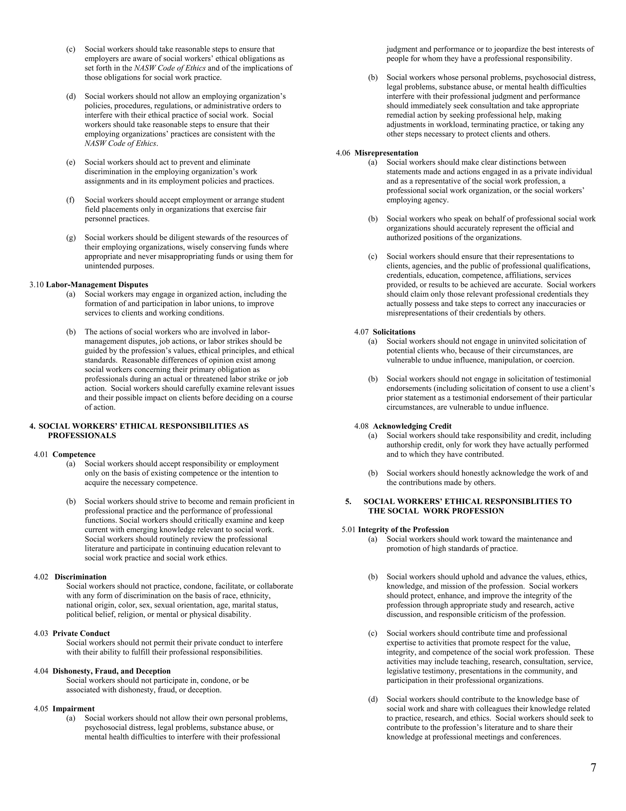 (c)   Social workers should take reasonable steps to ensure that                            judgment and performance or to jeopardize the best interests of
                employers are aware of social workers’ ethical obligations as                         people for whom they have a professional responsibility.
                set forth in the NASW Code of Ethics and of the implications of
                those obligations for social work practice.                                     (b)   Social workers whose personal problems, psychosocial distress,
                                                                                                      legal problems, substance abuse, or mental health difficulties
          (d)   Social workers should not allow an employing organization’s                           interfere with their professional judgment and performance
                policies, procedures, regulations, or administrative orders to                        should immediately seek consultation and take appropriate
                interfere with their ethical practice of social work. Social                          remedial action by seeking professional help, making
                workers should take reasonable steps to ensure that their                             adjustments in workload, terminating practice, or taking any
                employing organizations’ practices are consistent with the                            other steps necessary to protect clients and others.
                NASW Code of Ethics.
                                                                                     4.06 Misrepresentation
          (e)   Social workers should act to prevent and eliminate                           (a) Social workers should make clear distinctions between
                discrimination in the employing organization’s work                               statements made and actions engaged in as a private individual
                assignments and in its employment policies and practices.                         and as a representative of the social work profession, a
                                                                                                  professional social work organization, or the social workers’
          (f)   Social workers should accept employment or arrange student                        employing agency.
                field placements only in organizations that exercise fair
                personnel practices.                                                            (b)   Social workers who speak on behalf of professional social work
                                                                                                      organizations should accurately represent the official and
          (g)   Social workers should be diligent stewards of the resources of                        authorized positions of the organizations.
                their employing organizations, wisely conserving funds where
                appropriate and never misappropriating funds or using them for                  (c)   Social workers should ensure that their representations to
                unintended purposes.                                                                  clients, agencies, and the public of professional qualifications,
                                                                                                      credentials, education, competence, affiliations, services
3.10 Labor-Management Disputes                                                                        provided, or results to be achieved are accurate. Social workers
          (a) Social workers may engage in organized action, including the                            should claim only those relevant professional credentials they
              formation of and participation in labor unions, to improve                              actually possess and take steps to correct any inaccuracies or
              services to clients and working conditions.                                             misrepresentations of their credentials by others.

          (b)   The actions of social workers who are involved in labor-                    4.07 Solicitations
                management disputes, job actions, or labor strikes should be                    (a) Social workers should not engage in uninvited solicitation of
                guided by the profession’s values, ethical principles, and ethical                   potential clients who, because of their circumstances, are
                standards. Reasonable differences of opinion exist among                             vulnerable to undue influence, manipulation, or coercion.
                social workers concerning their primary obligation as
                professionals during an actual or threatened labor strike or job                (b)   Social workers should not engage in solicitation of testimonial
                action. Social workers should carefully examine relevant issues                       endorsements (including solicitation of consent to use a client’s
                and their possible impact on clients before deciding on a course                      prior statement as a testimonial endorsement of their particular
                of action.                                                                            circumstances, are vulnerable to undue influence.

4. SOCIAL WORKERS’ ETHICAL RESPONSIBILITIES AS                                              4.08 Acknowledging Credit
     PROFESSIONALS                                                                              (a) Social workers should take responsibility and credit, including
                                                                                                    authorship credit, only for work they have actually performed
 4.01 Competence                                                                                    and to which they have contributed.
         (a) Social workers should accept responsibility or employment
             only on the basis of existing competence or the intention to                       (b)   Social workers should honestly acknowledge the work of and
             acquire the necessary competence.                                                        the contributions made by others.

          (b)   Social workers should strive to become and remain proficient in        5.     SOCIAL WORKERS’ ETHICAL RESPONSIBLITIES TO
                professional practice and the performance of professional                      THE SOCIAL WORK PROFESSION
                functions. Social workers should critically examine and keep
                current with emerging knowledge relevant to social work.              5.01 Integrity of the Profession
                Social workers should routinely review the professional                       (a) Social workers should work toward the maintenance and
                literature and participate in continuing education relevant to                     promotion of high standards of practice.
                social work practice and social work ethics.

 4.02 Discrimination                                                                            (b)   Social workers should uphold and advance the values, ethics,
         Social workers should not practice, condone, facilitate, or collaborate                      knowledge, and mission of the profession. Social workers
         with any form of discrimination on the basis of race, ethnicity,                             should protect, enhance, and improve the integrity of the
         national origin, color, sex, sexual orientation, age, marital status,                        profession through appropriate study and research, active
         political belief, religion, or mental or physical disability.                                discussion, and responsible criticism of the profession.

 4.03 Private Conduct                                                                           (c)   Social workers should contribute time and professional
          Social workers should not permit their private conduct to interfere                         expertise to activities that promote respect for the value,
          with their ability to fulfill their professional responsibilities.                          integrity, and competence of the social work profession. These
                                                                                                      activities may include teaching, research, consultation, service,
 4.04 Dishonesty, Fraud, and Deception                                                                legislative testimony, presentations in the community, and
          Social workers should not participate in, condone, or be                                    participation in their professional organizations.
          associated with dishonesty, fraud, or deception.
                                                                                                (d)   Social workers should contribute to the knowledge base of
 4.05 Impairment                                                                                      social work and share with colleagues their knowledge related
         (a) Social workers should not allow their own personal problems,                             to practice, research, and ethics. Social workers should seek to
             psychosocial distress, legal problems, substance abuse, or                               contribute to the profession’s literature and to share their
             mental health difficulties to interfere with their professional                          knowledge at professional meetings and conferences.


                                                                                                                                                                     7
 