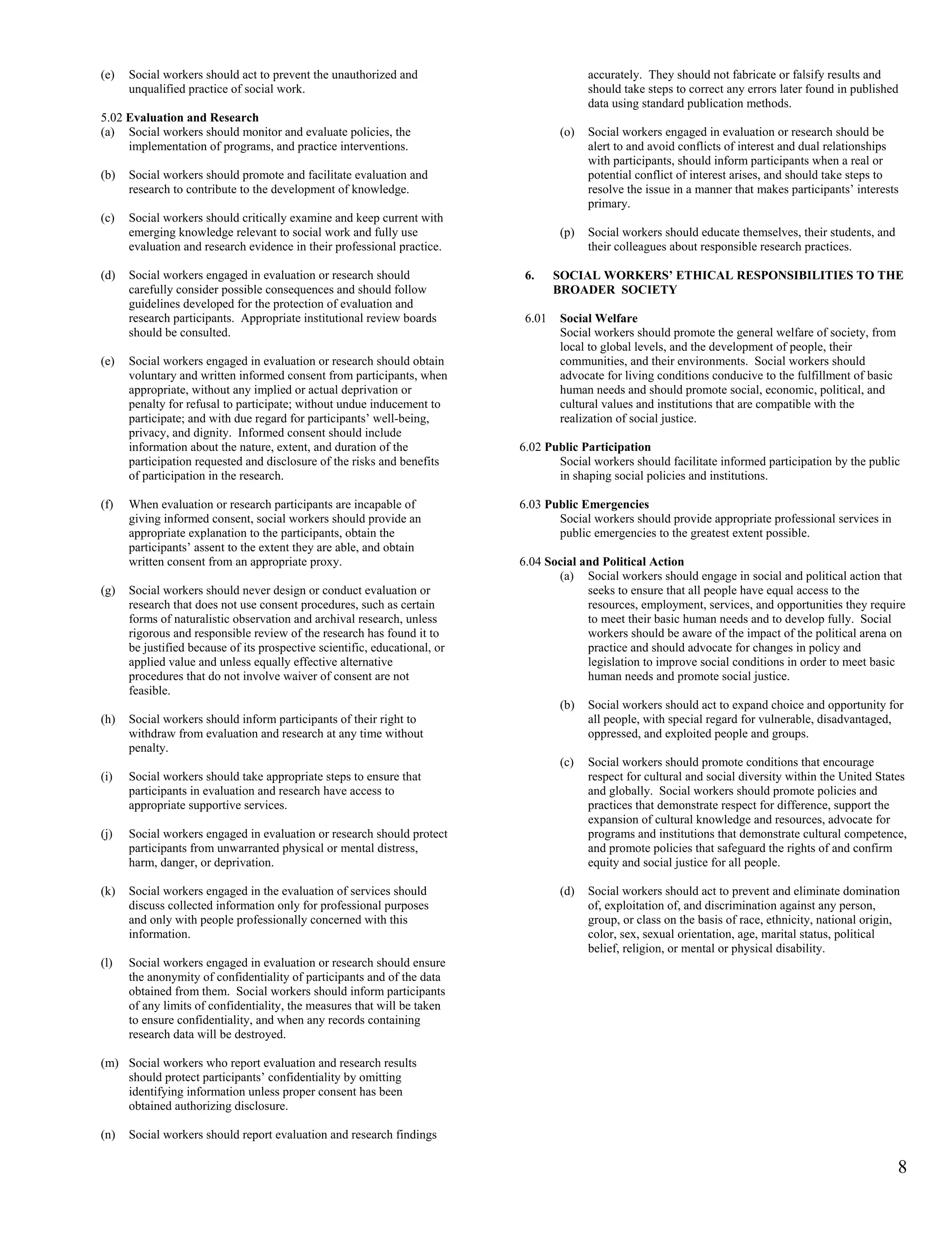 (e)   Social workers should act to prevent the unauthorized and                           accurately. They should not fabricate or falsify results and
      unqualified practice of social work.                                                should take steps to correct any errors later found in published
                                                                                          data using standard publication methods.
5.02 Evaluation and Research
(a) Social workers should monitor and evaluate policies, the                        (o)   Social workers engaged in evaluation or research should be
     implementation of programs, and practice interventions.                              alert to and avoid conflicts of interest and dual relationships
                                                                                          with participants, should inform participants when a real or
(b)   Social workers should promote and facilitate evaluation and                         potential conflict of interest arises, and should take steps to
      research to contribute to the development of knowledge.                             resolve the issue in a manner that makes participants’ interests
                                                                                          primary.
(c)   Social workers should critically examine and keep current with
      emerging knowledge relevant to social work and fully use                      (p)   Social workers should educate themselves, their students, and
      evaluation and research evidence in their professional practice.                    their colleagues about responsible research practices.

(d)   Social workers engaged in evaluation or research should                6.     SOCIAL WORKERS’ ETHICAL RESPONSIBILITIES TO THE
      carefully consider possible consequences and should follow                    BROADER SOCIETY
      guidelines developed for the protection of evaluation and
      research participants. Appropriate institutional review boards         6.01   Social Welfare
      should be consulted.                                                          Social workers should promote the general welfare of society, from
                                                                                    local to global levels, and the development of people, their
(e)   Social workers engaged in evaluation or research should obtain                communities, and their environments. Social workers should
      voluntary and written informed consent from participants, when                advocate for living conditions conducive to the fulfillment of basic
      appropriate, without any implied or actual deprivation or                     human needs and should promote social, economic, political, and
      penalty for refusal to participate; without undue inducement to               cultural values and institutions that are compatible with the
      participate; and with due regard for participants’ well-being,                realization of social justice.
      privacy, and dignity. Informed consent should include
      information about the nature, extent, and duration of the             6.02 Public Participation
      participation requested and disclosure of the risks and benefits             Social workers should facilitate informed participation by the public
      of participation in the research.                                            in shaping social policies and institutions.

(f)   When evaluation or research participants are incapable of             6.03 Public Emergencies
      giving informed consent, social workers should provide an                    Social workers should provide appropriate professional services in
      appropriate explanation to the participants, obtain the                      public emergencies to the greatest extent possible.
      participants’ assent to the extent they are able, and obtain
      written consent from an appropriate proxy.                            6.04 Social and Political Action
                                                                                   (a) Social workers should engage in social and political action that
(g)   Social workers should never design or conduct evaluation or                        seeks to ensure that all people have equal access to the
      research that does not use consent procedures, such as certain                     resources, employment, services, and opportunities they require
      forms of naturalistic observation and archival research, unless                    to meet their basic human needs and to develop fully. Social
      rigorous and responsible review of the research has found it to                    workers should be aware of the impact of the political arena on
      be justified because of its prospective scientific, educational, or                practice and should advocate for changes in policy and
      applied value and unless equally effective alternative                             legislation to improve social conditions in order to meet basic
      procedures that do not involve waiver of consent are not                           human needs and promote social justice.
      feasible.
                                                                                    (b)   Social workers should act to expand choice and opportunity for
(h)   Social workers should inform participants of their right to                         all people, with special regard for vulnerable, disadvantaged,
      withdraw from evaluation and research at any time without                           oppressed, and exploited people and groups.
      penalty.
                                                                                    (c)   Social workers should promote conditions that encourage
(i)   Social workers should take appropriate steps to ensure that                         respect for cultural and social diversity within the United States
      participants in evaluation and research have access to                              and globally. Social workers should promote policies and
      appropriate supportive services.                                                    practices that demonstrate respect for difference, support the
                                                                                          expansion of cultural knowledge and resources, advocate for
(j)   Social workers engaged in evaluation or research should protect                     programs and institutions that demonstrate cultural competence,
      participants from unwarranted physical or mental distress,                          and promote policies that safeguard the rights of and confirm
      harm, danger, or deprivation.                                                       equity and social justice for all people.

(k)   Social workers engaged in the evaluation of services should                   (d)   Social workers should act to prevent and eliminate domination
      discuss collected information only for professional purposes                        of, exploitation of, and discrimination against any person,
      and only with people professionally concerned with this                             group, or class on the basis of race, ethnicity, national origin,
      information.                                                                        color, sex, sexual orientation, age, marital status, political
                                                                                          belief, religion, or mental or physical disability.
(l)   Social workers engaged in evaluation or research should ensure
      the anonymity of confidentiality of participants and of the data
      obtained from them. Social workers should inform participants
      of any limits of confidentiality, the measures that will be taken
      to ensure confidentiality, and when any records containing
      research data will be destroyed.

(m) Social workers who report evaluation and research results
    should protect participants’ confidentiality by omitting
    identifying information unless proper consent has been
    obtained authorizing disclosure.

(n)   Social workers should report evaluation and research findings

                                                                                                                                                           8
 