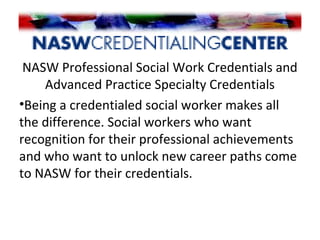 NASW Professional Social Work Credentials and
Advanced Practice Specialty Credentials
•Being a credentialed social worker makes all
the difference. Social workers who want
recognition for their professional achievements
and who want to unlock new career paths come
to NASW for their credentials.
 