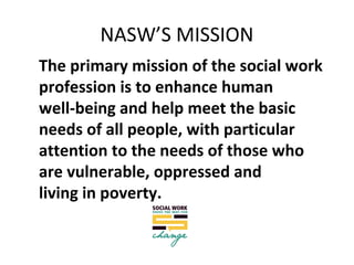 NASW’S MISSION
The primary mission of the social work
profession is to enhance human
well-being and help meet the basic
needs of all people, with particular
attention to the needs of those who
are vulnerable, oppressed and
living in poverty.
 