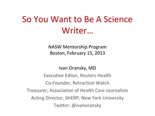 So You Want to Be A Science
         Writer…
           NASW Mentorship Program
           Boston, February 15, 2013

                Ivan Oransky, MD
         Executive Editor, Reuters Health
          Co-Founder, Retraction Watch
 Treasurer, Association of Health Care Journalists
   Acting Director, SHERP, New York University
              Twitter: @ivanoransky
 