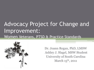 Advocacy Project for Change and         Improvement:Women Veterans, PTSD & Practice Standards Dr. Joann Regan, PhD, LMSW     Ashley J. Slagel, MSW Student University of South Carolina March 15th, 2011 