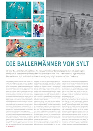 Die Ballermänner von Sylt
Sie sind die heimlichen Fitnesskönige der Insel, spielen in der Landesliga ganz oben mit, packen gern
energisch zu und schwimmen wie die Fische: Diesen Männern vom TV Keitum steht regelmäßig das
Wasser bis zum Hals und trotzdem sitzen sie mittelfristig möglicherweise auf dem Trockenen.
Sylt. Viel Wasser drumherum. Es ist eines dieser absurden Kuriosa, die man nie begreifen wird: Relativ viele echte Sylter gehen
so gut wie nie an den Strand, viele können nicht schwimmen.
Wo das Phänomen anfängt, beim Nichtschwimmenkönnen oder
Nichtandenstrandgehen, bleibt rätselhaft. Gegen diese Tradition
stemmen sich – traditionell seit den späten 1960er-Jahren – die
Männer vom TV Keitum. Längst nicht mehr alle aus Keitum, aber
hier sitzt der Ursprung der insularen Wasserballerclique, die Kinder frühzeitig ins Wasser bringt. Eine sehr männliche Sache, von
der auch Mädchen profitieren. Aber um der Tradition Genüge zu
tun, beschränken wir uns hier mal auf kleine (und große) Jungs.
Früher, sagen wir so bis vor 15 oder 20 Jahren, ging eine klassische Jungskarriere in Sylt-Ost nämlich so: Sobald die Kleinen aufrecht sitzen konnten, wurden sie sommers im Herdenverbund an
den Strand geschleift. Dort betreute man sie mit jener so gesunden Mischung aus Aufmerksamkeit, die fürsorglich ist, und Ignoranz, die wohl dosierten Freiraum lässt, bis sie zuverlässig am
Flutsaum und im Flachwasser zurechtkamen, ohne abzusaufen.
Nun konnte man die ideelle Leine langsam länger lassen.

zu quengeln, dass sie mit zum Wasserballtraining wollten. Wasserballer, das waren und sind die ganzen Kerle, die vor allem
in Sylt-Ost das Rückgrat der Dörfer ausmachen. Sie sind häufig
Handwerker oder Landwirte, sie mischen in der Feuerwehr mit
und in der Lokalpolitik, sie interessiert noch, wie es dem Nachbarn geht und was die Alten machen. Beherzt unterwegs, mit
Schnauze, immer geradeaus. Wer solche Freunde hat, ist gegen
fast alle Gemeinheiten des Lebens gefeit, von der Langeweile bis
zum Rohrbruch, vom Sturmschaden bis zum Herzschmerz. So
stark, so wichtig und schlagkräftig wie -fertig wollten die kleinen
Jungs auch werden und der gemeinsame Nenner, den sie dafür
ausmachten, war eben: Wasserball.
Anfang der 1970er hatte Dieter Cords, noch heute der Wasserballer mit der besten Trainingsdisziplin (»Und einer der präzisesten und gemeinsten Werfer!«, raunen die Jungen respektvoll
am Beckenrand hinter vorgehaltener Hand), diesen exotischen
Sport nach Sylt gebracht, als er von Tönning auf die Insel zog. In
Adolf Venus, erster Schwimmmeister des damals gerade eröffneten Keitumer Freibades, fand er den richtigen Partner, um die

geist fordert, von den nicht eben unkomplizierten Regeln ganz zu
schweigen. Hier die Essentials zum Mitreden: Eine Mannschaft
besteht aus maximal 13 Spielern, je 7 davon sind im Wasser, die
Tore sind 3 Meter breit und 90 Zentimeter hoch, der Ball 400 bis
430 Gramm schwer, sein Umfang beträgt 68 bis 71 Zentimeter,
das Wasser hat mindestens 18 Grad, das Spielfeld 20 bis 30 Meter
Länge und 10 bis 20 Meter Breite, ein Spiel geht über 4 mal 8
Minuten, eine Verlängerung macht 2 mal 3 Minuten aus, danach
gibts 5-Meter-Schießen, bis zu vier Kilometer schwimmen die
Sportler während eines Spiels.
So weit, so gut. Die Tücke liegt im Detail. Vieles ist verboten beim
Wasserball: den Ball unter Wasser drücken, beidarmig werfen
sowie fangen, auf dem Grund stehen, verzögern, Hose ziehen,
das Kampfgericht beleidigen, Ungehorsam dem Schiedsrichter
gegenüber, Brutalität. Wasserball, seit Paris 1900 olympische
Disziplin, gilt nicht von ungefähr als härteste Mannschaftssportart überhaupt. Womit wir direkt beim Training der Wasserballer
in der Schwimmhalle in List landen, der nach der Schließung
des Keitumer Freibades im Jahr 2004 mittlerweile einzigen Trai-

Das war genau der Zeitpunkt, zu dem Jungs (und auch Mädchen)
am Eingang des Keitumer Meerwasserfreibades abgegeben wurden. Schwimmenlernen bei Bademeister Uwe oder Stephan,
Seepferdchen, Freischwimmer, Fahrtenschwimmer, die ganze
klassische Nummer. Und spätestens dann, wenn die Jungs richtig
Feuer gefangen hatten, im angenehm temperierten Salzwasser
des Freibades mit Trainingsbahnen, Sprungturm und weitem
Blick über die Keitumer Bucht, dann fingen sie an das erste Mal

Randgruppensportart, damals noch exotischer als heute, auf Sylt
zu etablieren. Anfangs gabs sogar eine Frauenmannschaft, die
sich auflöste, als die Liebe dazwischenfunkte im Becken. Einige
Wasserballer und –ballerinnen heirateten, die Damen wurden
schwanger oder gingen studieren.
Wasserball oder Waterpolo, wie es auch neudenglisch heißt,
ist ein anspruchsvoller Sport, der ganzen Körpereinsatz, eine
Wahnsinnskondition, Durchsetzungsfähigkeit und viel Team-

ningsstätte der Herren. Im Winter zwei Mal wöchentlich treffen
sie sich hier. Mit »Warmschwimmen« gehts los, wie Trainer Jörg
Decker erklärt. Wer jetzt an das meditativ-gleichmäßige Bahnenziehen denkt, das man aus Schwimmbädern kennt, liegt komplett
daneben. Sechs Herren links, fünf Herren rechts, los gehts. Das
Wasser brodelt, Tempo, Tempo, sie heizen durchs kalte Wasser,
sie sprinten, als obs um Leben und Tod ginge. Wasser klatscht an
die Wände, Arme rudern, Beine schlagen, eine Riesenwelle baut

12 · Natürlich Sylt

 