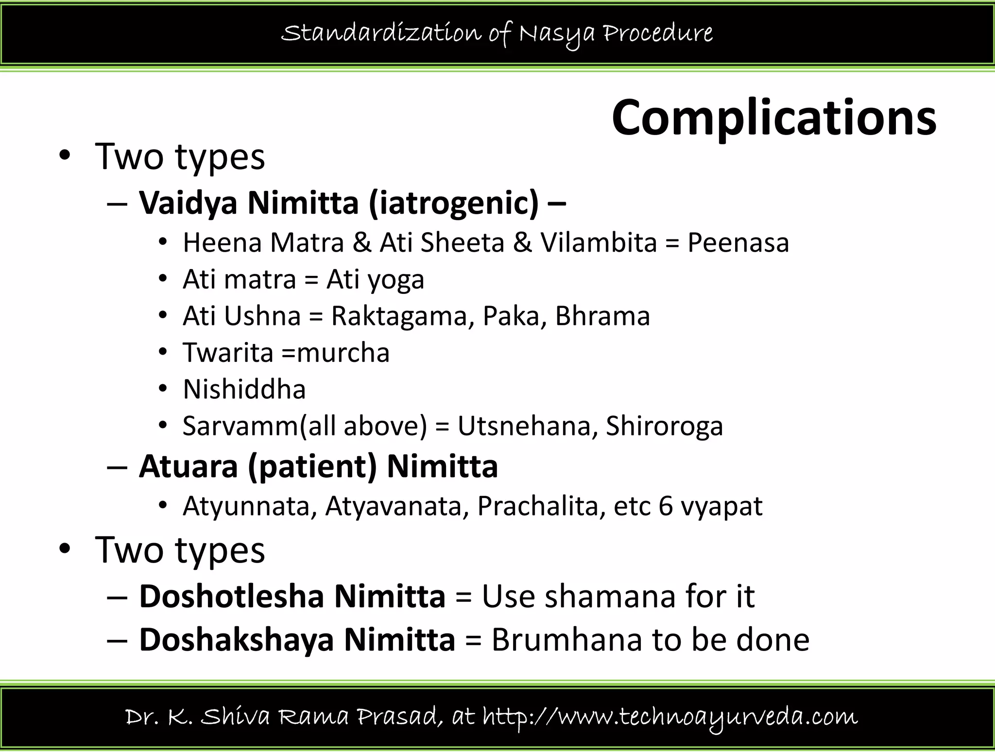 Standardization of Nasya Procedure
Complications 
• Two types 
– Vaidya Nimitta (iatrogenic) –
• Heena Matra & Ati Sheeta & Vilambita = Peenasa
• Ati matra = Ati yogaAti matra = Ati yoga
• Ati Ushna = Raktagama, Paka, Bhrama
• Twarita =murcha
• Nishiddha
• Sarvamm(all above) = Utsnehana, Shiroroga
– Atuara (patient) NimittaAtuara (patient) Nimitta
• Atyunnata, Atyavanata, Prachalita, etc 6 vyapat
• Two types yp
– Doshotlesha Nimitta = Use shamana for it 
– Doshakshaya Nimitta = Brumhana to be done 
Dr. K. Shiva Rama Prasad, at http://www.technoayurveda.com/
 