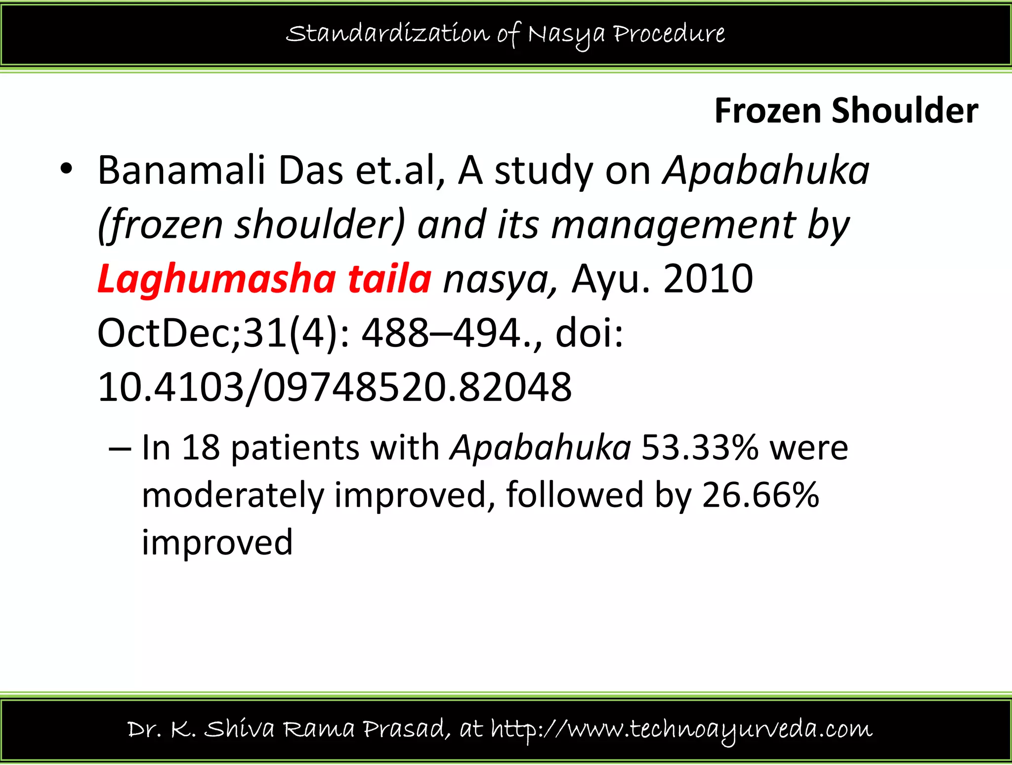 h ld
Standardization of Nasya Procedure
Frozen Shoulder 
• Banamali Das et.al, A study on Apabahukay p
(frozen shoulder) and its management by 
Laghumasha taila nasya Ayu 2010Laghumasha taila nasya, Ayu. 2010 
OctDec;31(4): 488–494., doi: 
10 4103/09748520 8204810.4103/09748520.82048
– In 18 patients with Apabahuka 53.33% were 
moderately improved, followed by 26.66% 
improved
Dr. K. Shiva Rama Prasad, at http://www.technoayurveda.com/
 