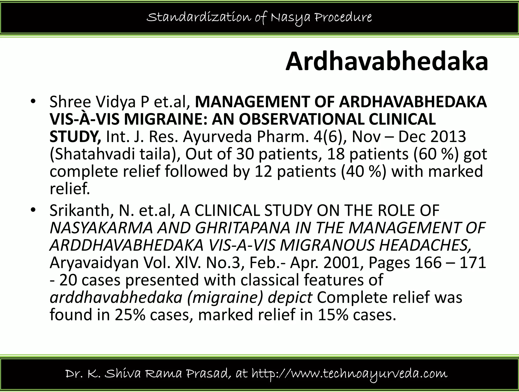 Standardization of Nasya Procedure
Ardhavabhedaka
Sh Vid P t l MANAGEMENT OF ARDHAVABHEDAKA• Shree Vidya P et.al, MANAGEMENT OF ARDHAVABHEDAKA 
VIS‐À‐VIS MIGRAINE: AN OBSERVATIONAL CLINICAL 
STUDY, Int. J. Res. Ayurveda Pharm. 4(6), Nov – Dec 2013 
( ) f ( )(Shatahvadi taila), Out of 30 patients, 18 patients (60 %) got 
complete relief followed by 12 patients (40 %) with marked 
relief.
• Srikanth, N. et.al, A CLINICAL STUDY ON THE ROLE OF 
NASYAKARMA AND GHRITAPANA IN THE MANAGEMENT OF 
ARDDHAVABHEDAKA VIS A VIS MIGRANOUS HEADACHESARDDHAVABHEDAKA VIS‐A‐VIS MIGRANOUS HEADACHES, 
Aryavaidyan Vol. XlV. No.3, Feb.‐ Apr. 2001, Pages 166 – 171 
‐ 20 cases presented with classical features of 
ddh bh d k ( i i ) d i t C l t li farddhavabhedaka (migraine) depict Complete relief was 
found in 25% cases, marked relief in 15% cases. 
Dr. K. Shiva Rama Prasad, at http://www.technoayurveda.com/
 