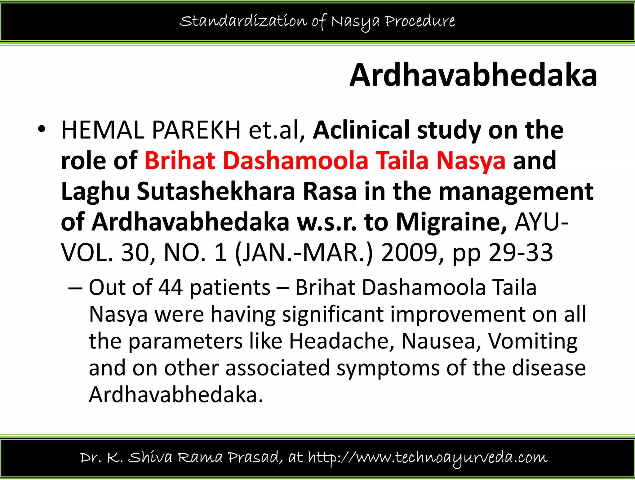 Standardization of Nasya Procedure
Ardhavabhedaka
l li i l d h• HEMAL PAREKH et.al, Aclinical study on the 
role of Brihat Dashamoola Taila Nasya and 
Laghu Sutashekhara Rasa in the management 
of Ardhavabhedaka w.s.r. to Migraine, AYU‐
VOL. 30, NO. 1 (JAN.‐MAR.) 2009, pp 29‐33
– Out of 44 patients – Brihat Dashamoola Taila
Nasya were having significant improvement on all 
the parameters like Headache, Nausea, Vomiting 
d h i d f h diand on other associated symptoms of the disease 
Ardhavabhedaka.
Dr. K. Shiva Rama Prasad, at http://www.technoayurveda.com/
 