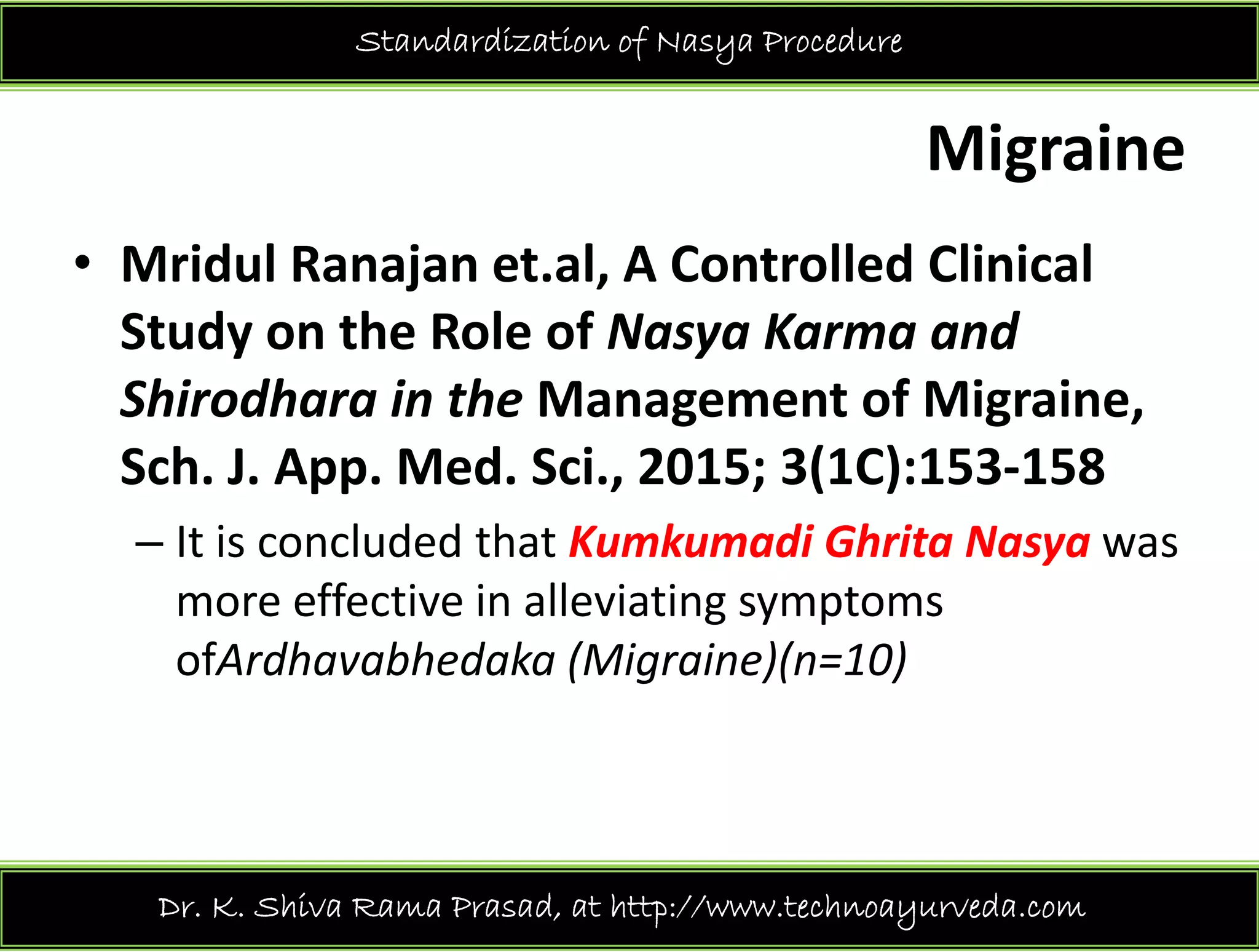 Standardization of Nasya Procedure
Migraine
• Mridul Ranajan et.al, A Controlled Clinical 
Study on the Role of Nasya Karma and y y
Shirodhara in the Management of Migraine, 
Sch J App Med Sci 2015; 3(1C):153‐158Sch. J. App. Med. Sci., 2015; 3(1C):153 158
– It is concluded that Kumkumadi Ghrita Nasya was 
more effective in alleviating symptomsmore effective in alleviating symptoms 
ofArdhavabhedaka (Migraine)(n=10)
Dr. K. Shiva Rama Prasad, at http://www.technoayurveda.com/
 