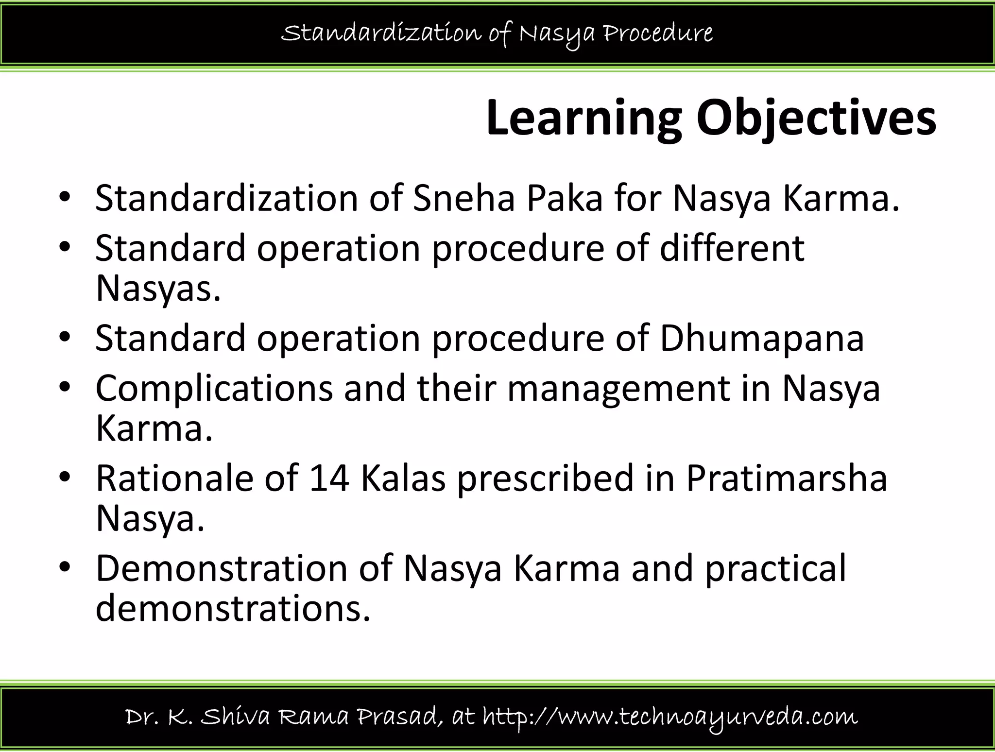 Standardization of Nasya Procedure
Learning Objectives 
St d di ti f S h P k f N K• Standardization of Sneha Paka for Nasya Karma.
• Standard operation procedure of different 
NasyasNasyas.
• Standard operation procedure of Dhumapana
C li i d h i i N• Complications and their management in Nasya
Karma.
R ti l f 14 K l ib d i P ti h• Rationale of 14 Kalas prescribed in Pratimarsha
Nasya. 
• Demonstration of Nasya Karma and practical• Demonstration of Nasya Karma and practical 
demonstrations.
Dr. K. Shiva Rama Prasad, at http://www.technoayurveda.com/
 